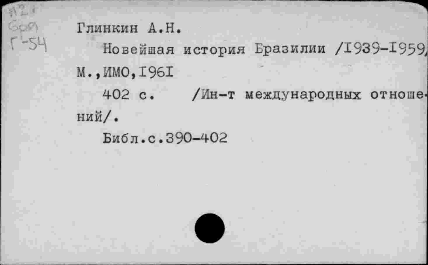 ﻿* Г-5Ц	Глинкин А.Н. Новейшая история Бразилии /1939-1959^ М.,ИМО,1961 402 с.	/Ин-т международных отноше- ний/ . Библ.с.390-402